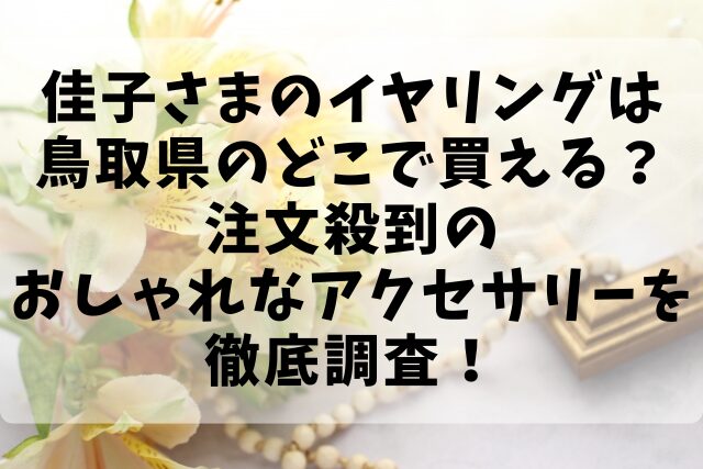 佳子さまのイヤリングは鳥取県のどこで買える？注文殺到のおしゃれなアクセサリーを徹底調査！