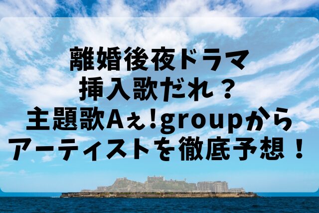 離婚後夜ドラマ挿入歌だれ？主題歌Aぇ!groupからアーティストを徹底予想！