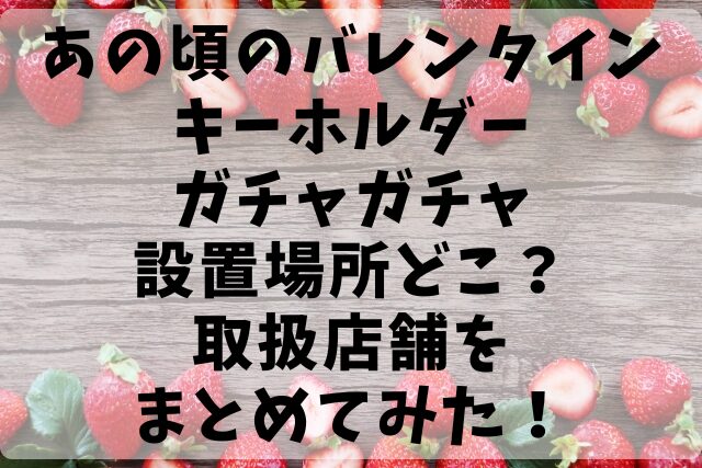 あの頃のバレンタインキーホルダーガチャガチャ設置場所どこ？取扱店舗をまとめてみた！