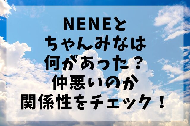 NENEとちゃんみなは何があった？仲悪いのか関係性をチェック！
