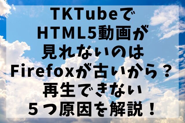 TKTubeでHTML5動画が見れないのはFirefoxが古いから？再生できない５つ原因を解説！