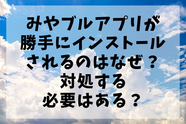 みやブルアプリが勝手にインストールされるのはなぜ？対処する必要はある？