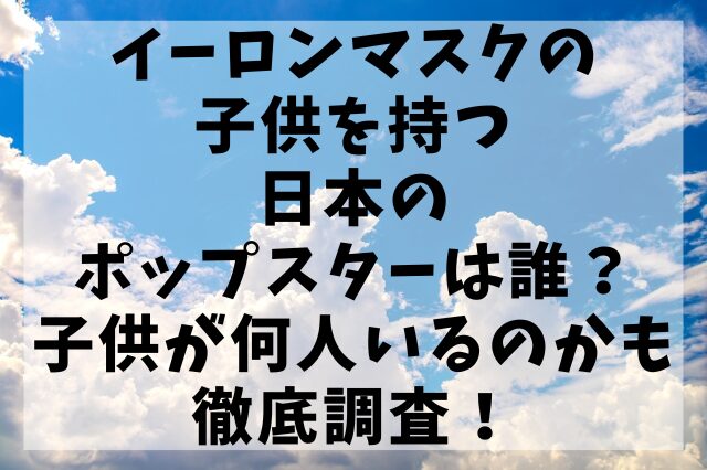 イーロンマスクの子供を持つ日本のポップスターは誰？子供が何人いるのかも徹底調査！