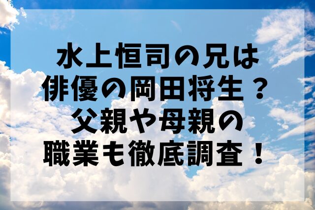 水上恒司の兄は俳優の岡田将生？父親や母親の職業も徹底調査！