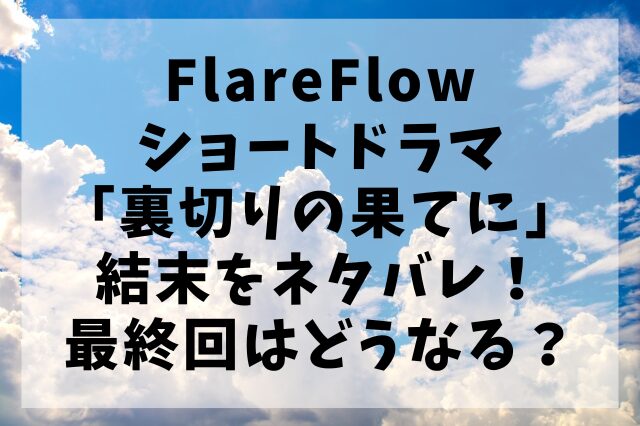 FlareFlowショートドラマ「裏切りの果てに」結末をネタバレ！最終回はどうなる？