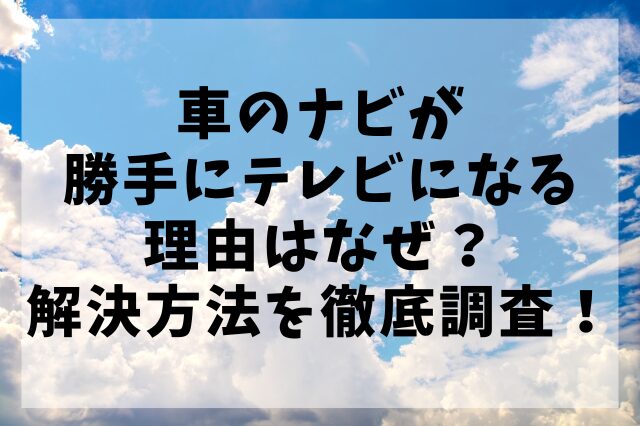 車のナビが勝手にテレビになる理由はなぜ？解決方法を徹底調査！