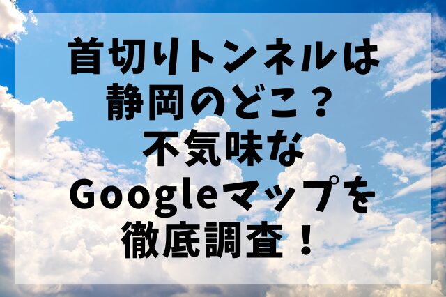 首切りトンネルは静岡のどこ？不気味なGoogleマップを徹底調査！