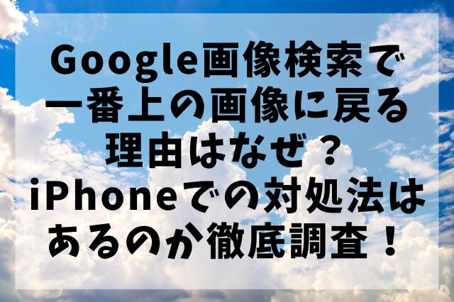 Google画像検索で一番上の画像に戻る理由はなぜ？iPhoneでの対処法はあるのか徹底調査！